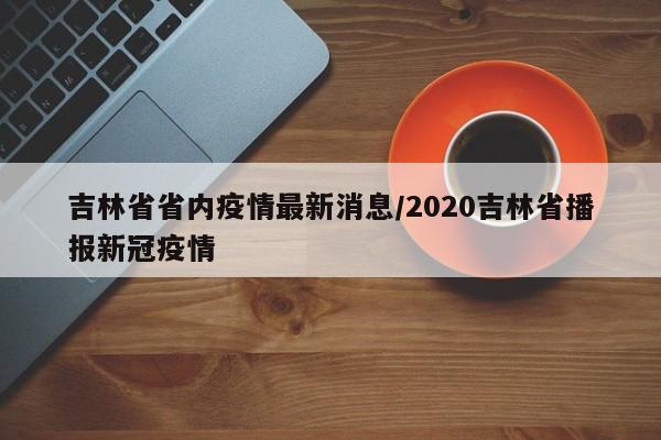 吉林省省内疫情最新消息/2020吉林省播报新冠疫情