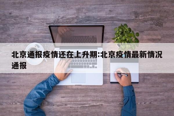 北京通报疫情还在上升期:北京疫情最新情况通报