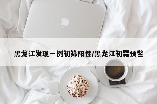 黑龙江发现一例初筛阳性/黑龙江初霜预警