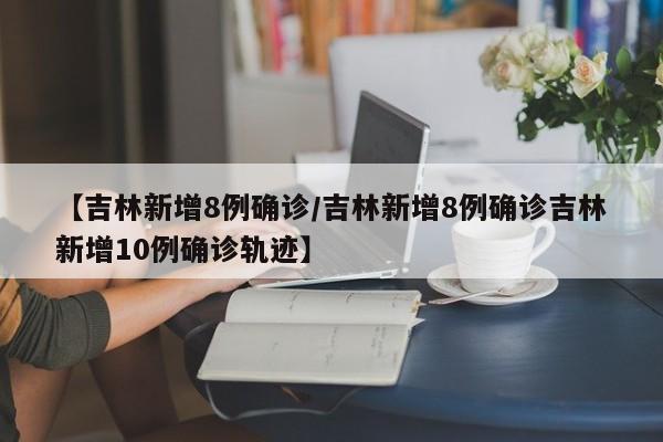 【吉林新增8例确诊/吉林新增8例确诊吉林新增10例确诊轨迹】