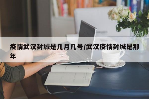 疫情武汉封城是几月几号/武汉疫情封城是那年
