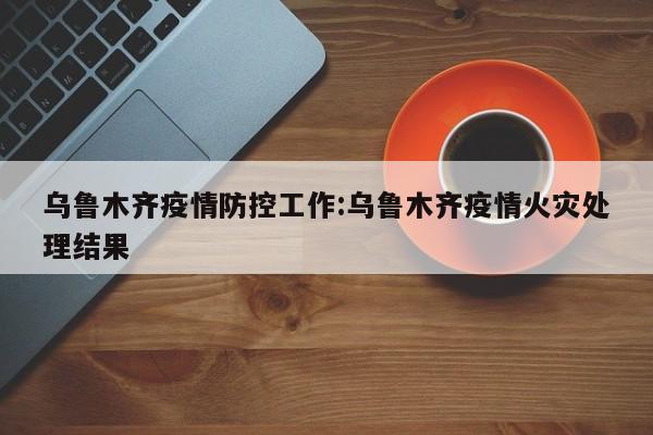 乌鲁木齐疫情防控工作:乌鲁木齐疫情火灾处理结果
