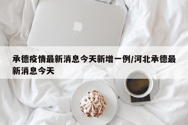 承德疫情最新消息今天新增一例/河北承德最新消息今天