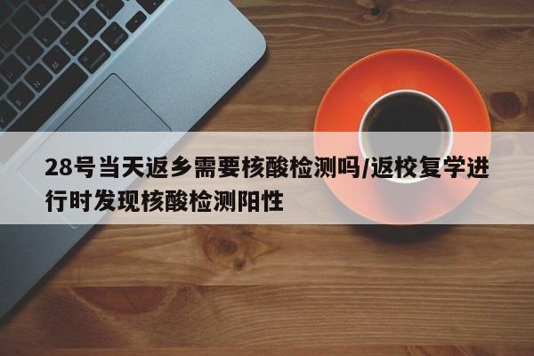 28号当天返乡需要核酸检测吗/返校复学进行时发现核酸检测阳性