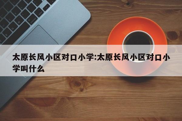 太原长风小区对口小学:太原长风小区对口小学叫什么