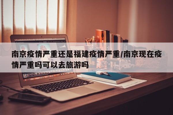 南京疫情严重还是福建疫情严重/南京现在疫情严重吗可以去旅游吗