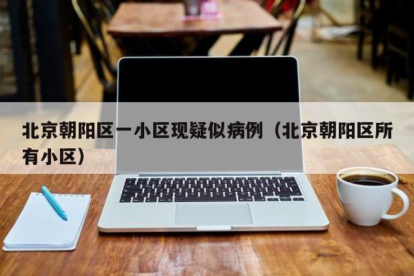 北京朝阳区一小区现疑似病例(北京朝阳区所有小区)