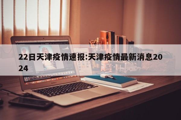 22日天津疫情速报:天津疫情最新消息2024