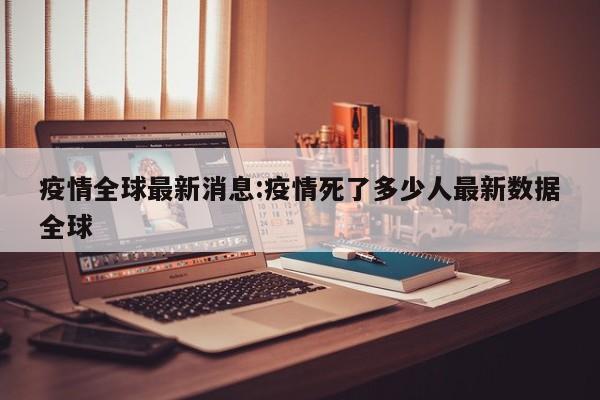 疫情全球最新消息:疫情死了多少人最新数据全球