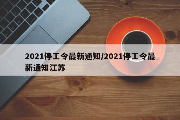2021停工令最新通知/2021停工令最新通知江苏