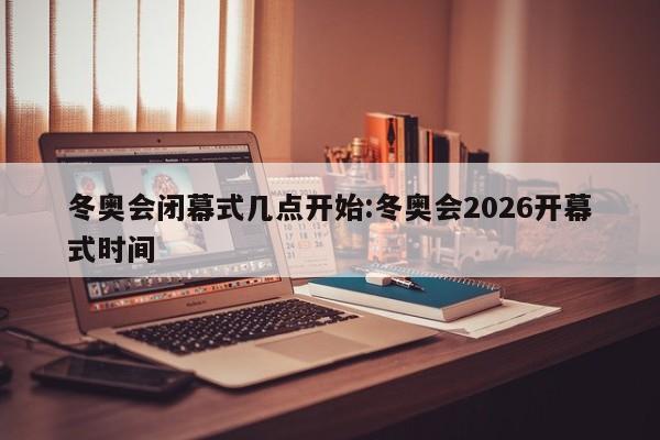 冬奥会闭幕式几点开始:冬奥会2026开幕式时间