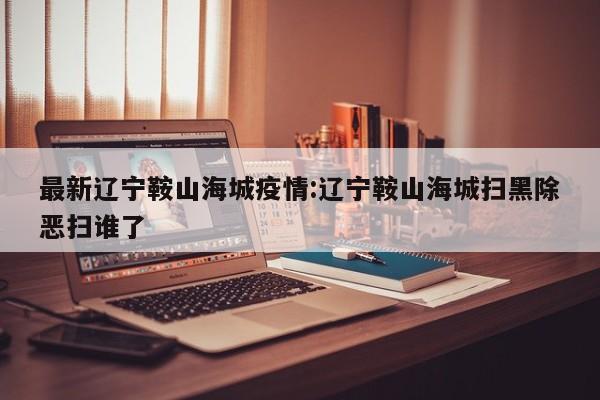 最新辽宁鞍山海城疫情:辽宁鞍山海城扫黑除恶扫谁了