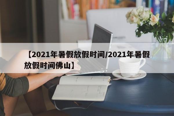 【2021年暑假放假时间/2021年暑假放假时间佛山】