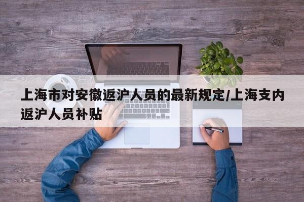 上海市对安徽返沪人员的最新规定/上海支内返沪人员补贴