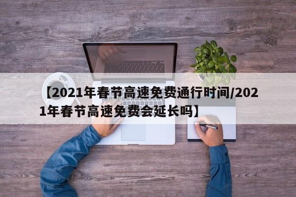 【2021年春节高速免费通行时间/2021年春节高速免费会延长吗】
