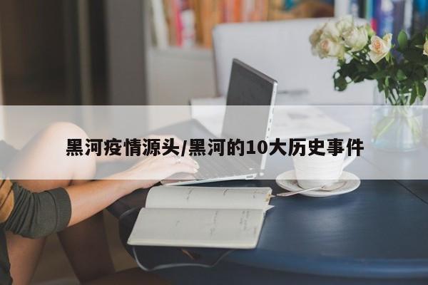 黑河疫情源头/黑河的10大历史事件