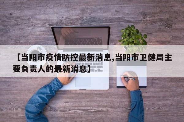 【当阳市疫情防控最新消息,当阳市卫健局主要负责人的最新消息】