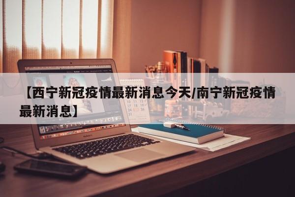 【西宁新冠疫情最新消息今天/南宁新冠疫情最新消息】