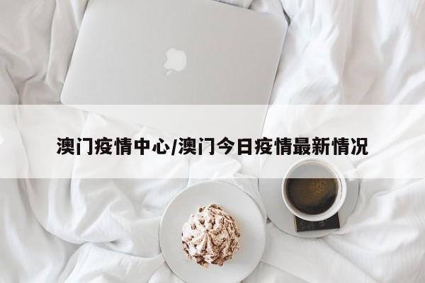 澳门疫情中心/澳门今日疫情最新情况