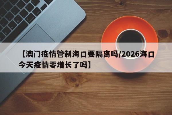 【澳门疫情管制海口要隔离吗/2026海口今天疫情零增长了吗】