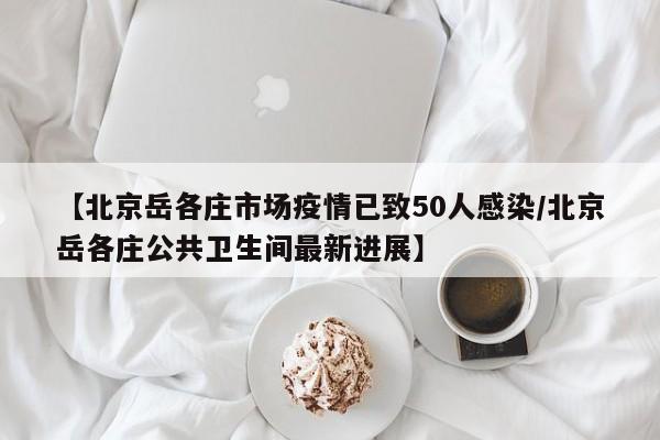 【北京岳各庄市场疫情已致50人感染/北京岳各庄公共卫生间最新进展】