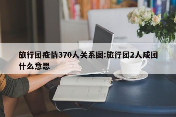 旅行团疫情370人关系图:旅行团2人成团什么意思