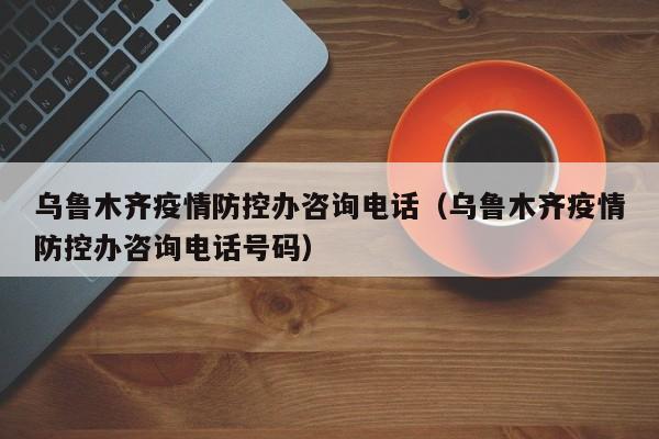 乌鲁木齐疫情防控办咨询电话(乌鲁木齐疫情防控办咨询电话号码)