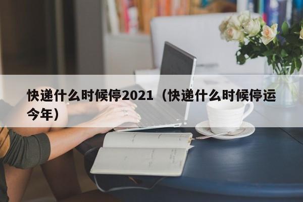 快递什么时候停2021(快递什么时候停运今年)