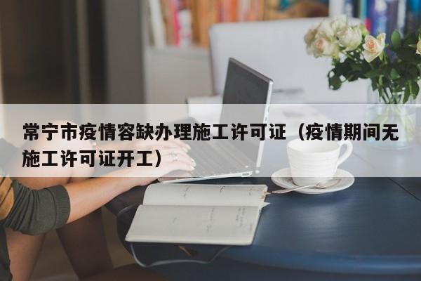常宁市疫情容缺办理施工许可证(疫情期间无施工许可证开工)